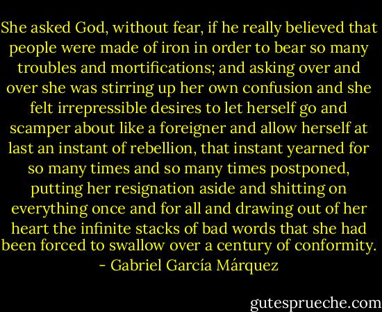 She asked God, without fear, if he really believed that people were made of iron in order to bear so many troubles and mortifications; and asking over and over she was stirring up her own confusion and she felt irrepressible desires to let herself go and scamper about like a foreigner and allow herself at last an instant of rebellion, that instant yearned for so many times and so many times postponed, putting her resignation aside and shitting on everything once and for all and drawing out of her heart the infinite stacks of bad words that she had been forced to swallow over a century of conformity. - Gabriel García Márquez