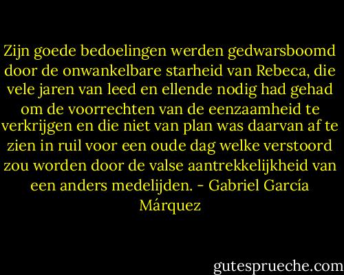 Zijn goede bedoelingen werden gedwarsboomd door de onwankelbare starheid van Rebeca, die vele jaren van leed en ellende nodig had gehad om de voorrechten van de eenzaamheid te verkrijgen en die niet van plan was daarvan af te zien in ruil voor een oude dag welke verstoord zou worden door de valse aantrekkelijkheid van een anders medelijden. - Gabriel García Márquez