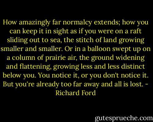 How amazingly far normalcy extends; how you can keep it in sight as if you were on a raft sliding out to sea, the stitch of land growing smaller and smaller. Or in a balloon swept up on a column of prairie air, the ground widening and flattening, growing less and less distinct below you. You notice it, or you don't notice it. But you're already too far away and all is lost. - Richard Ford