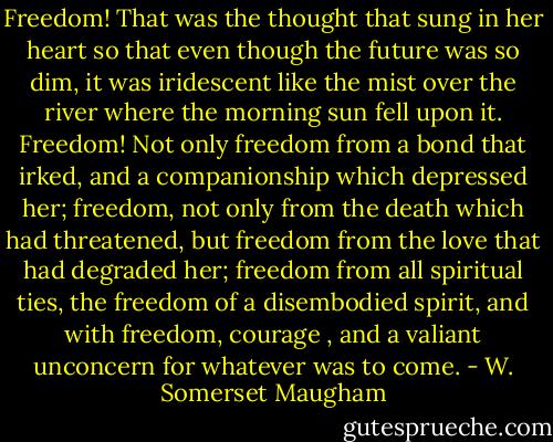 Freedom! That was the thought that sung in her heart so that even though the future was so dim, it was iridescent like the mist over the river where the morning sun fell upon it. Freedom! Not only freedom from a bond that irked, and a companionship which depressed her; freedom, not only from the death which had threatened, but freedom from the love that had degraded her; freedom from all spiritual ties, the freedom of a disembodied spirit, and with freedom, courage , and a valiant unconcern for whatever was to come. - W. Somerset Maugham