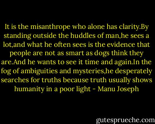 It is the misanthrope who alone has clarity.By standing outside the huddles of man,he sees a lot,and what he often sees is the evidence that people are not as smart as dogs think they are.And he wants to see it time and again.In the fog of ambiguities and mysteries,he desperately searches for truths because truth usually shows humanity in a poor light - Manu Joseph
