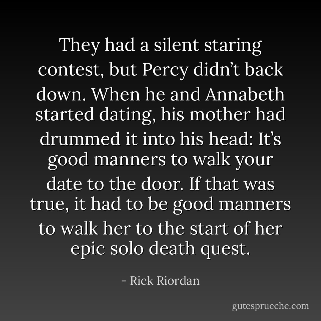 They had a silent staring contest, but Percy didn’t back down. When he and Annabeth started dating, his mother had drummed it into his head: It’s good manners to walk your date to the door. If that was true, it had to be good manners to walk her to the start of her epic solo death quest. - Rick Riordan