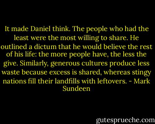 It made Daniel think. The people who had the least were the most willing to share. He outlined a dictum that he would believe the rest of his life: the more people have, the less the give. Similarly, generous cultures produce less waste because excess is shared, whereas stingy nations fill their landfills with leftovers. - Mark Sundeen