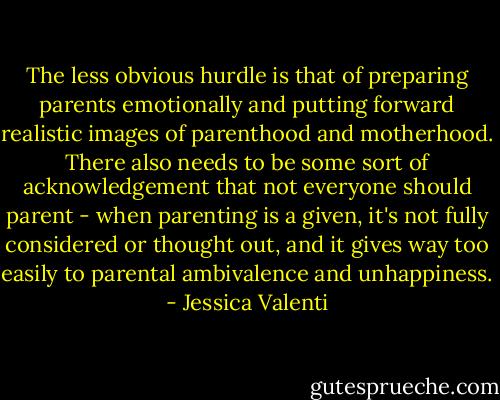 The less obvious hurdle is that of preparing parents emotionally and putting forward realistic images of parenthood and motherhood. There also needs to be some sort of acknowledgement that not everyone should parent - when parenting is a given, it's not fully considered or thought out, and it gives way too easily to parental ambivalence and unhappiness. - Jessica Valenti