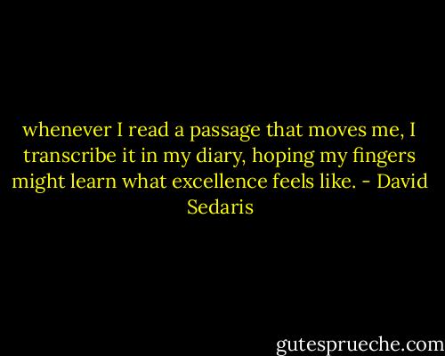 whenever I read a passage that moves me, I transcribe it in my diary, hoping my fingers might learn what excellence feels like. - David Sedaris