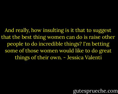 And really, how insulting is it that to suggest that the best thing women can do is raise other people to do incredible things? I'm betting some of those women would like to do great things of their own. - Jessica Valenti