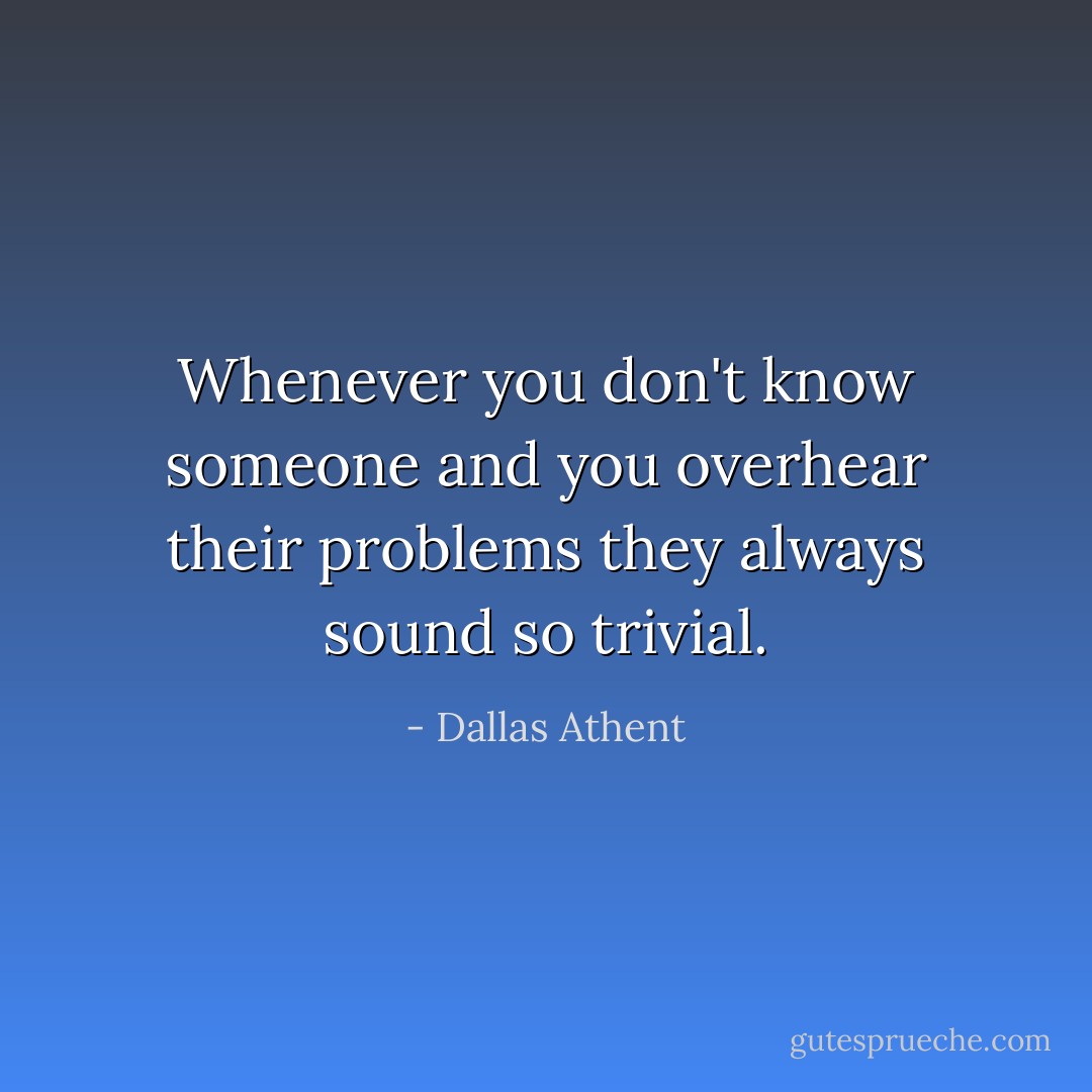 Whenever you don't know someone and you overhear their problems they always sound so trivial. - Dallas Athent