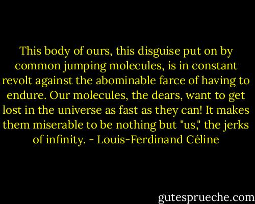 This body of ours, this disguise put on by common jumping molecules, is in constant revolt against the abominable farce of having to endure. Our molecules, the dears, want to get lost in the universe as fast as they can! It makes them miserable to be nothing but "us," the jerks of infinity. - Louis-Ferdinand Céline