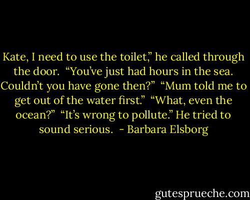 Kate, I need to use the toilet,” he called through the door.<br /><br />“You’ve just had hours in the sea. Couldn’t you have gone then?”<br /><br />“Mum told me to get out of the water first.”<br /><br />“What, even the ocean?”<br /><br />“It’s wrong to pollute.” He tried to sound serious.  - Barbara Elsborg