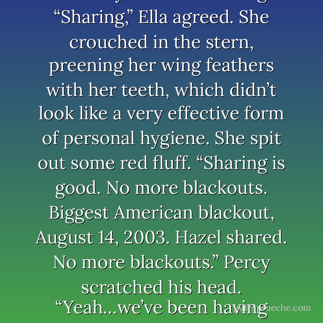 You both passed out,” Percy said. “I don’t know why, but Ella told me not to worry about it. She said you were…sharing?”<br />“Sharing,” Ella agreed. She crouched in the stern, preening her wing feathers with her teeth, which didn’t look like a very effective form of personal hygiene. She spit out some red fluff. “Sharing is good. No more blackouts. Biggest American blackout, August 14, 2003. Hazel shared. No more blackouts.”<br />Percy scratched his head. “Yeah…we’ve been having conversations like that all night. I still don’t know what she’s talking about. - Rick Riordan