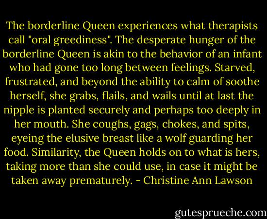 The borderline Queen experiences what therapists call "oral greediness". The desperate hunger of the borderline Queen is akin to the behavior of an infant who had gone too long between feelings. Starved, frustrated, and beyond the ability to calm of soothe herself, she grabs, flails, and wails until at last the nipple is planted securely and perhaps too deeply in her mouth. She coughs, gags, chokes, and spits, eyeing the elusive breast like a wolf guarding her food. Similarity, the Queen holds on to what is hers, taking more than she could use, in case it might be taken away prematurely. - Christine Ann Lawson