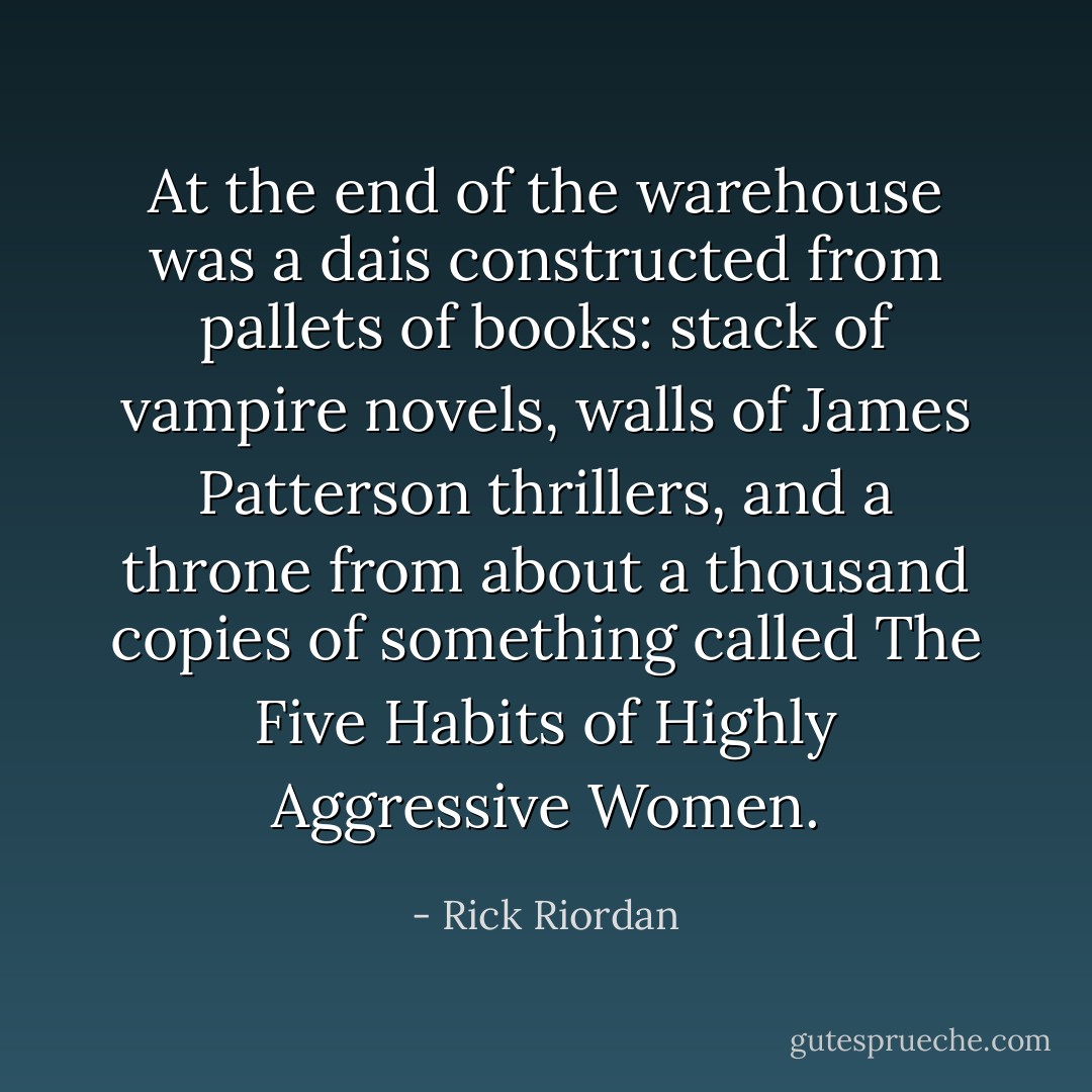 At the end of the warehouse was a dais constructed from pallets of books: stack of vampire novels, walls of James Patterson thrillers, and a throne from about a thousand copies of something called <i>The Five Habits of Highly Aggressive Women</i>. - Rick Riordan