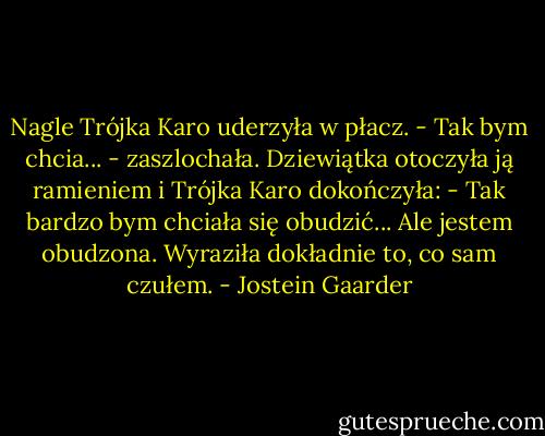 Nagle Trójka Karo uderzyła w płacz.<br />- Tak bym chcia... - zaszlochała.<br />Dziewiątka otoczyła ją ramieniem i Trójka Karo dokończyła:<br />- Tak bardzo bym chciała się obudzić... Ale jestem obudzona.<br />Wyraziła dokładnie to, co sam czułem. - Jostein Gaarder