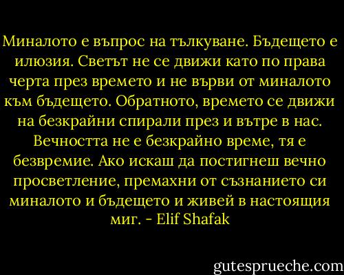 Миналото е въпрос на тълкуване. Бъдещето е илюзия. Светът не се движи като по права черта през времето и не върви от миналото към бъдещето. Обратното, времето се движи на безкрайни спирали през и вътре в нас.<br />Вечността не е безкрайно време, тя е безвремие.<br />Ако искаш да постигнеш вечно просветление, премахни от съзнанието си миналото и бъдещето и живей в настоящия миг. - Elif Shafak