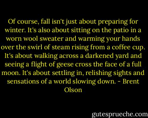 Of course, fall isn't just about preparing for winter. It's also about sitting on the patio in a worn wool sweater and warming your hands over the swirl of steam rising from a coffee cup. It's about walking across a darkened yard and seeing a flight of geese cross the face of a full moon. It's about settling in, relishing sights and sensations of a world slowing down. - Brent Olson