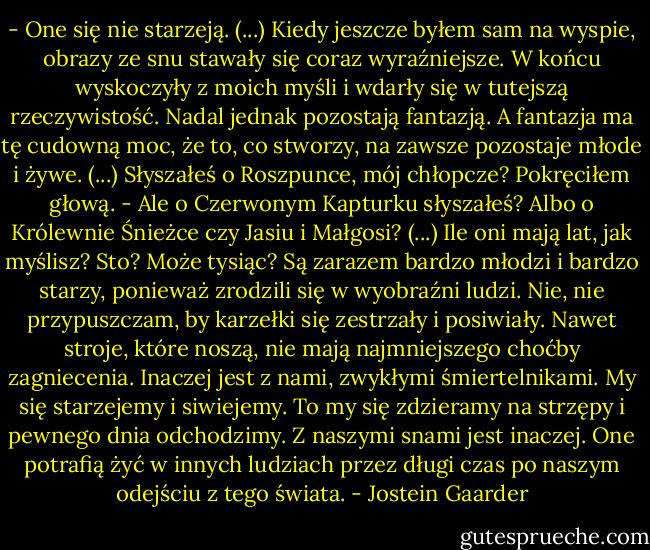- One się nie starzeją. (...) Kiedy jeszcze byłem sam na wyspie, obrazy ze snu stawały się coraz wyraźniejsze. W końcu wyskoczyły z moich myśli i wdarły się w tutejszą rzeczywistość. Nadal jednak pozostają fantazją. A fantazja ma tę cudowną moc, że to, co stworzy, na zawsze pozostaje młode i żywe. (...) Słyszałeś o Roszpunce, mój chłopcze?<br />Pokręciłem głową.<br />- Ale o Czerwonym Kapturku słyszałeś? Albo o Królewnie Śnieżce czy Jasiu i Małgosi? (...) Ile oni mają lat, jak myślisz? Sto? Może tysiąc? Są zarazem bardzo młodzi i bardzo starzy, ponieważ zrodzili się w wyobraźni ludzi. Nie, nie przypuszczam, by karzełki się zestrzały i posiwiały. Nawet stroje, które noszą, nie mają najmniejszego choćby zagniecenia. Inaczej jest z nami, zwykłymi śmiertelnikami. My się starzejemy i siwiejemy. To my się zdzieramy na strzępy i pewnego dnia odchodzimy. Z naszymi snami jest inaczej. One potrafią żyć w innych ludziach przez długi czas po naszym odejściu z tego świata. - Jostein Gaarder