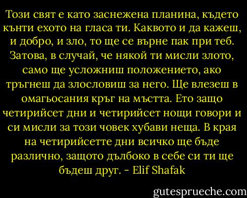 Този свят е като заснежена планина, където кънти ехото на гласа ти. Каквото и да кажеш, и добро, и зло, то ще се върне пак при теб. Затова, в случай, че някой ти мисли злото, само ще усложниш положението, ако тръгнеш да злословиш за него. Ще влезеш в омагьосания кръг на мъстта. Ето защо четирийсет дни и четирийсет нощи говори и си мисли за този човек хубави неща. В края на четирийсетте дни всичко ще бъде различно, защото дълбоко в себе си ти ще бъдеш друг. - Elif Shafak
