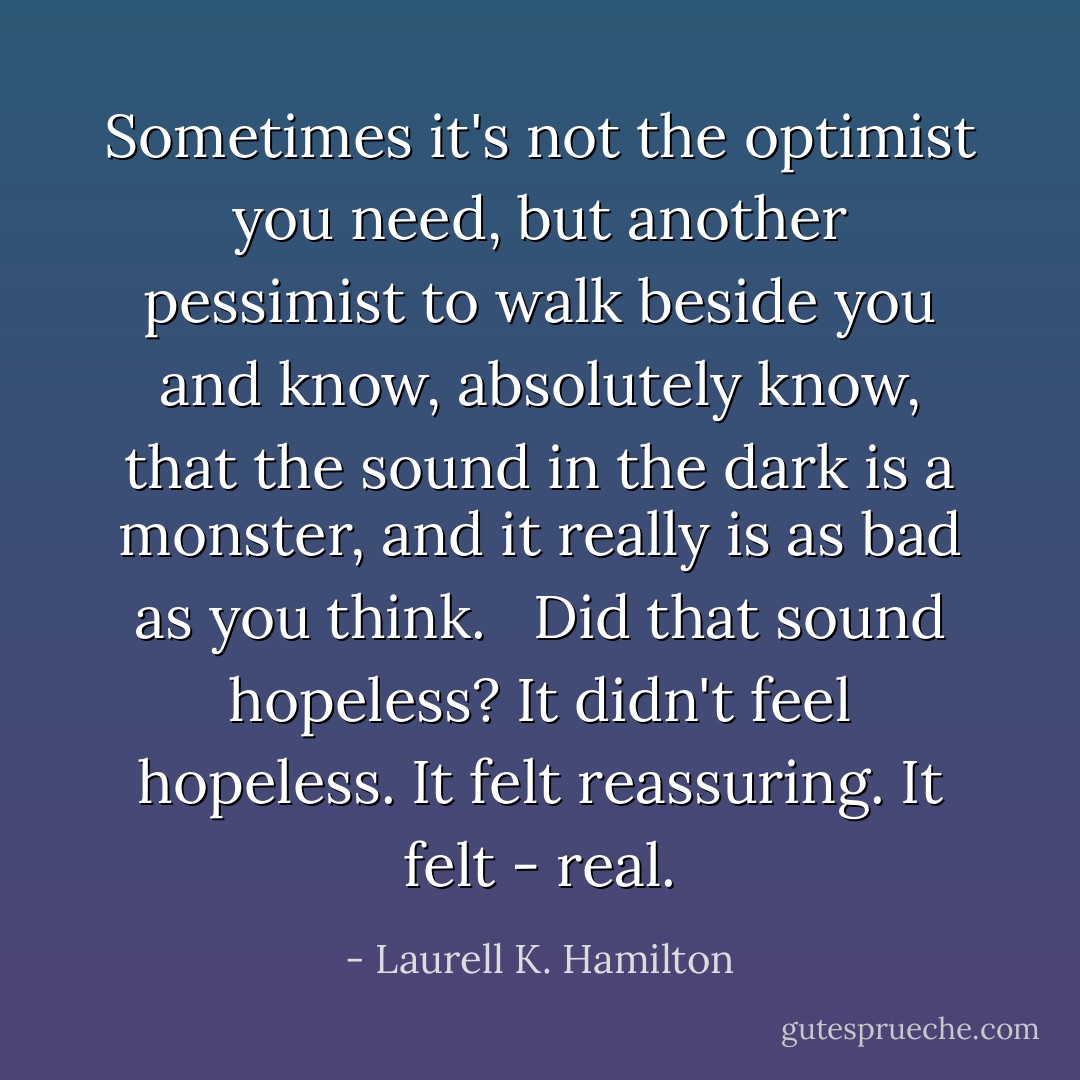 Sometimes it's not the optimist you need, but another pessimist to walk beside you and know, absolutely know, that the sound in the dark is a monster, and it really is as bad as you think. <br /><br />Did that sound hopeless? It didn't feel hopeless. It felt reassuring. It felt - real. - Laurell K. Hamilton
