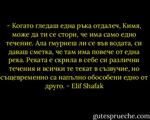 - Когато гледаш една ръка отдалеч, Кимя, може да ти се стори, че има само едно течение. Ала гмурнеш ли се във водата, си даваш сметка, че там има повече от една река. Реката е скрила в себе си различни течения и всички те текат в съзвучие, но същевременно са напълно обособени едно от друго. - Elif Shafak
