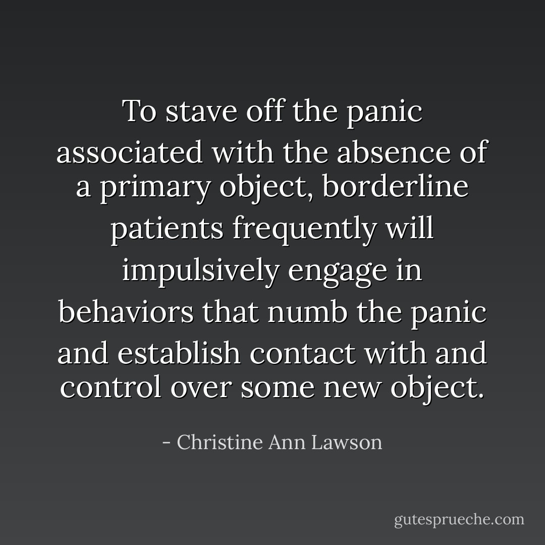 To stave off the panic associated with the absence of a primary object, borderline patients frequently will impulsively engage in behaviors that numb the panic and establish contact with and control over some new object. - Christine Ann Lawson