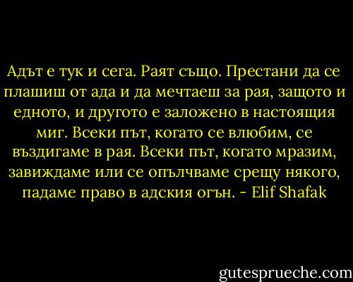 Адът е тук и сега. Раят също. Престани да се плашиш от ада и да мечтаеш за рая, защото и едното, и другото е заложено в настоящия миг. Всеки път, когато се влюбим, се въздигаме в рая. Всеки път, когато мразим, завиждаме или се опълчваме срещу някого, падаме право в адския огън. - Elif Shafak