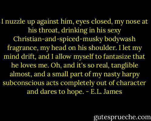 I nuzzle up against him, eyes closed, my nose at his throat, drinking in his sexy Christian-and-spiced-musky bodywash fragrance, my head on his shoulder. I let my mind drift, and I allow myself to fantasize that he loves me. Oh, and it's so real, tanglible almost, and a small part of my nasty harpy subconscious acts completely out of character and dares to hope. - E.L. James