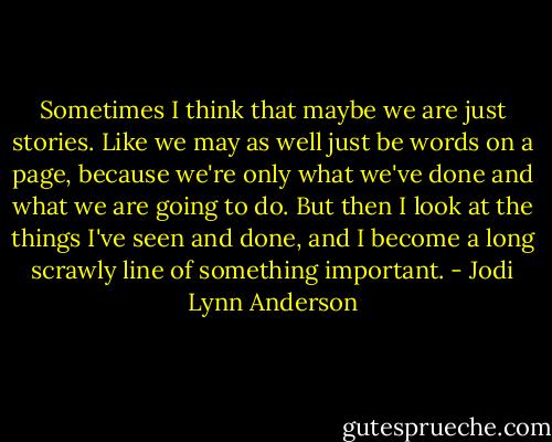 Sometimes I think that maybe we are just stories. Like we may as well just be words on a page, because we're only what we've done and what we are going to do. But then I look at the things I've seen and done, and I become a long scrawly line of something important. - Jodi Lynn Anderson