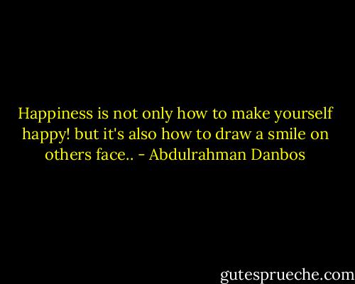 Happiness is not only how to make yourself happy! but it's also how to draw a smile on others face.. - Abdulrahman Danbos