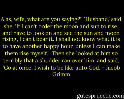 Alas, wife, what are you saying?'<br /><br />'Husband,' said she. 'If I can't order the moon and sun to rise, and have to look on and see the sun and moon rising, I can't bear it. I shall not know what it is to have another happy hour, unless I can make them rise myself.'<br /><br />Then she looked at him so terribly that a shudder ran over him, and said, 'Go at once; I wish to be like unto God. - Jacob Grimm