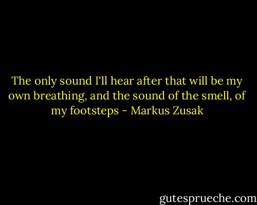 The only sound I'll hear after that will be my own breathing, and the sound of the smell, of my footsteps - Markus Zusak