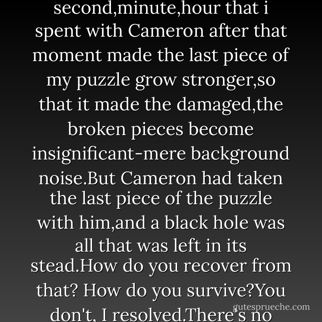 The day i met Cameron,the pieces started to flow into place,and the night that Cameron kissed me,the day that he sat next to me and told that he loved me,that was when the last piece of me were snapped into place.Every other second,minute,hour that i spent with Cameron after that moment made the last piece of my puzzle grow stronger,so that it made the damaged,the broken pieces become insignificant-mere background noise.But Cameron had taken the last piece of the puzzle with him,and a black hole was all that was left in its stead.How do you recover from that? How do you survive?You don't, I resolved.There's no coming back from that permanent void left inside of you.You become a shell,going through the motions without emotion,like a robot,while the rest of me was wherever Cameron was... - Julie Hockley