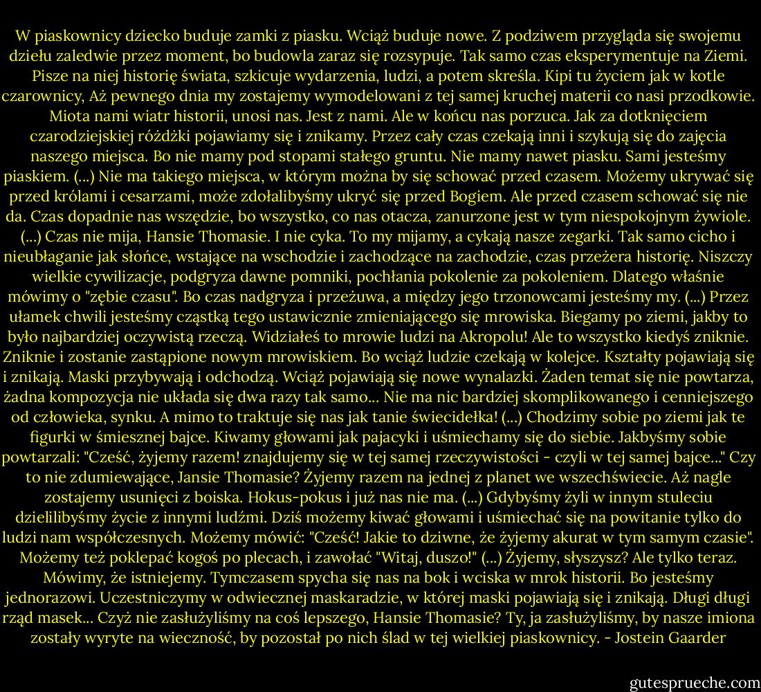 W piaskownicy dziecko buduje zamki z piasku. Wciąż buduje nowe. Z podziwem przygląda się swojemu dziełu zaledwie przez moment, bo budowla zaraz się rozsypuje. Tak samo czas eksperymentuje na Ziemi. Pisze na niej historię świata, szkicuje wydarzenia, ludzi, a potem skreśla. Kipi tu życiem jak w kotle czarownicy, Aż pewnego dnia my zostajemy wymodelowani z tej samej kruchej materii co nasi przodkowie. Miota nami wiatr historii, unosi nas. Jest z nami. Ale w końcu nas porzuca. Jak za dotknięciem czarodziejskiej różdżki pojawiamy się i znikamy. Przez cały czas czekają inni i szykują się do zajęcia naszego miejsca. Bo nie mamy pod stopami stałego gruntu. Nie mamy nawet piasku. Sami jesteśmy piaskiem. (...) Nie ma takiego miejsca, w którym można by się schować przed czasem. Możemy ukrywać się przed królami i cesarzami, może zdołalibyśmy ukryć się przed Bogiem. Ale przed czasem schować się nie da. Czas dopadnie nas wszędzie, bo wszystko, co nas otacza, zanurzone jest w tym niespokojnym żywiole. (...) Czas nie mija, Hansie Thomasie. I nie cyka. To my mijamy, a cykają nasze zegarki. Tak samo cicho i nieubłaganie jak słońce, wstające na wschodzie i zachodzące na zachodzie, czas przeżera historię. Niszczy wielkie cywilizacje, podgryza dawne pomniki, pochłania pokolenie za pokoleniem. Dlatego właśnie mówimy o "zębie czasu". Bo czas nadgryza i przeżuwa, a między jego trzonowcami jesteśmy my. (...) Przez ułamek chwili jesteśmy cząstką tego ustawicznie zmieniającego się mrowiska. Biegamy po ziemi, jakby to było najbardziej oczywistą rzeczą. Widziałeś to mrowie ludzi na Akropolu! Ale to wszystko kiedyś zniknie. Zniknie i zostanie zastąpione nowym mrowiskiem. Bo wciąż ludzie czekają w kolejce. Kształty pojawiają się i znikają. Maski przybywają i odchodzą. Wciąż pojawiają się nowe wynalazki. Żaden temat się nie powtarza, żadna kompozycja nie układa się dwa razy tak samo... Nie ma nic bardziej skomplikowanego i cenniejszego od człowieka, synku. A mimo to traktuje się nas jak tanie świecidełka! (...) Chodzimy sobie po ziemi jak te figurki w śmiesznej bajce. Kiwamy głowami jak pajacyki i uśmiechamy się do siebie. Jakbyśmy sobie powtarzali: "Cześć, żyjemy razem! znajdujemy się w tej samej rzeczywistości - czyli w tej samej bajce..." Czy to nie zdumiewające, Jansie Thomasie? Żyjemy razem na jednej z planet we wszechświecie. Aż nagle zostajemy usunięci z boiska. Hokus-pokus i już nas nie ma. (...) Gdybyśmy żyli w innym stuleciu dzielilibyśmy życie z innymi ludźmi. Dziś możemy kiwać głowami i uśmiechać się na powitanie tylko do ludzi nam współczesnych. Możemy mówić: "Cześć! Jakie to dziwne, że żyjemy akurat w tym samym czasie". Możemy też poklepać kogoś po plecach, i zawołać "Witaj, duszo!" (...) Żyjemy, słyszysz? Ale tylko teraz. Mówimy, że istniejemy. Tymczasem spycha się nas na bok i wciska w mrok historii. Bo jesteśmy jednorazowi. Uczestniczymy w odwiecznej maskaradzie, w której maski pojawiają się i znikają. Długi długi rząd masek... Czyż nie zasłużyliśmy na coś lepszego, Hansie Thomasie? Ty, ja zasłużyliśmy, by nasze imiona zostały wyryte na wieczność, by pozostał po nich ślad w tej wielkiej piaskownicy. - Jostein Gaarder