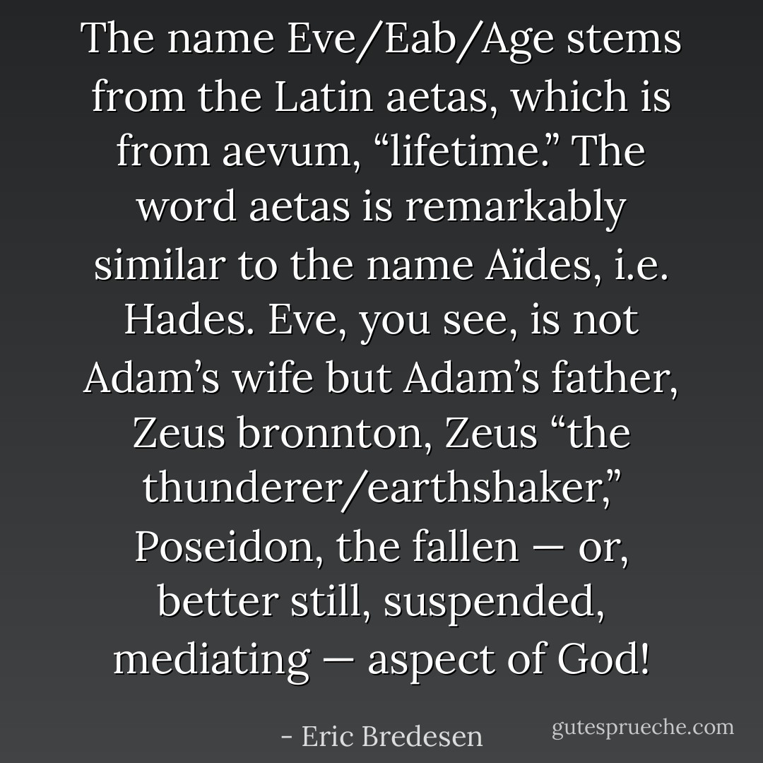 The name Eve/Eab/Age stems from the Latin aetas, which is from aevum, “lifetime.” The word aetas is remarkably similar to the name Aïdes, i.e. Hades. Eve, you see, is not Adam’s wife but Adam’s father, Zeus bronnton, Zeus “the thunderer/earthshaker,” Poseidon, the fallen — or, better still, suspended, mediating — aspect of God! - Eric Bredesen