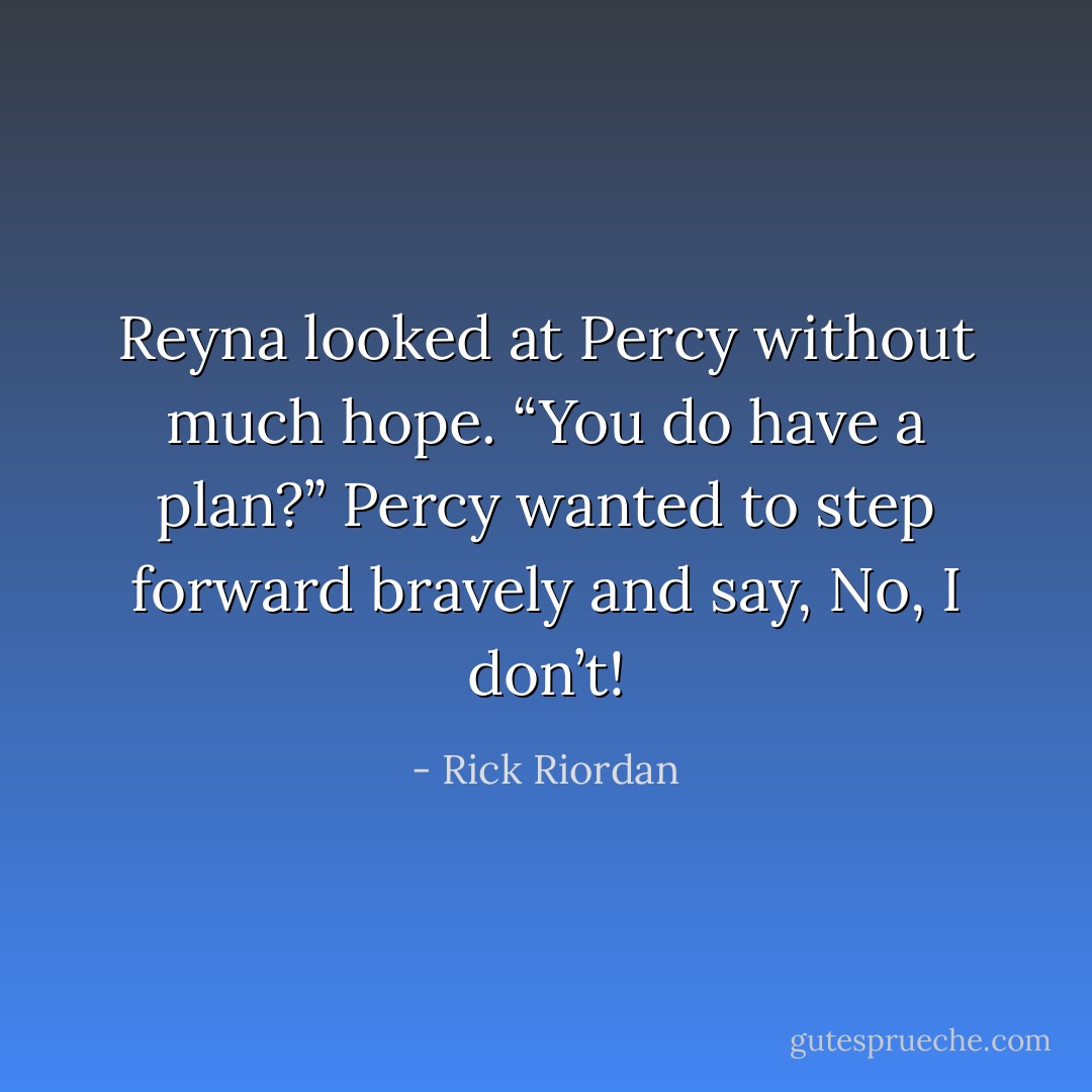Reyna looked at Percy without much hope. “You <i>do</i> have a plan?”<br />Percy wanted to step forward bravely and say, <i>No, I don’t!</i> - Rick Riordan