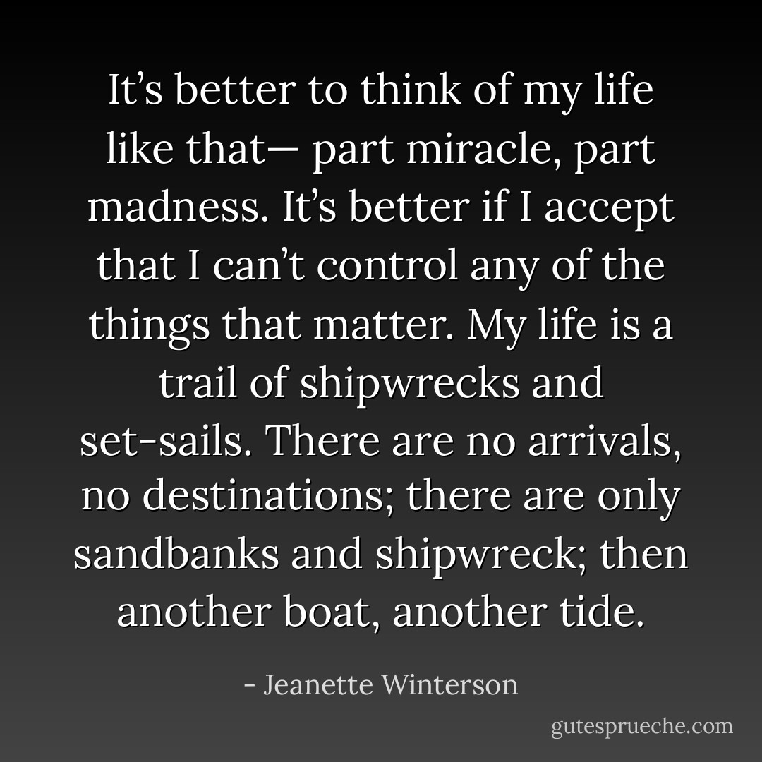 It’s better to think of my life like that— part miracle, part madness. It’s better if I accept that I can’t control any of the things that matter. My life is a trail of shipwrecks and set-sails. There are no arrivals, no destinations; there are only sandbanks and shipwreck; then another boat, another tide. - Jeanette Winterson