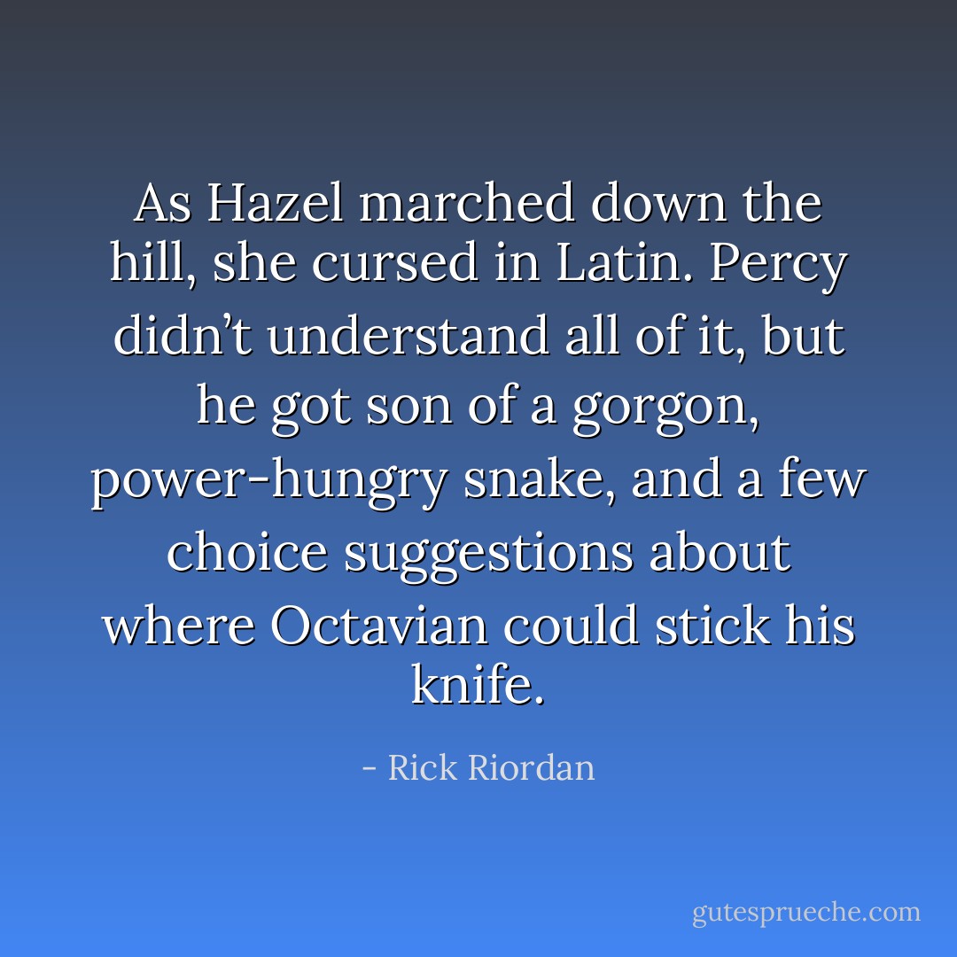 As Hazel marched down the hill, she cursed in Latin. Percy didn’t understand all of it, but he got <i>son of a gorgon</i>, <i>power-hungry snake</i>, and a few choice suggestions about where Octavian could stick his knife. - Rick Riordan