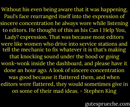 Without his even being aware that it was happening, Paul's face rearranged itself into the expression of sincere concentration he always wore while listening to editors. He thought of this as his Can I Help You, Lady? expression. That was because most editors were like women who drive into service stations and tell the mechanic to fix whatever it is that's making that knocking sound under the hood or going wonk-wonk inside the dashboard, and please have it done an hour ago. A look of sincere concentration was good because it flattered them, and when editors were flattered, they would sometimes give in on some of their mad ideas. - Stephen King