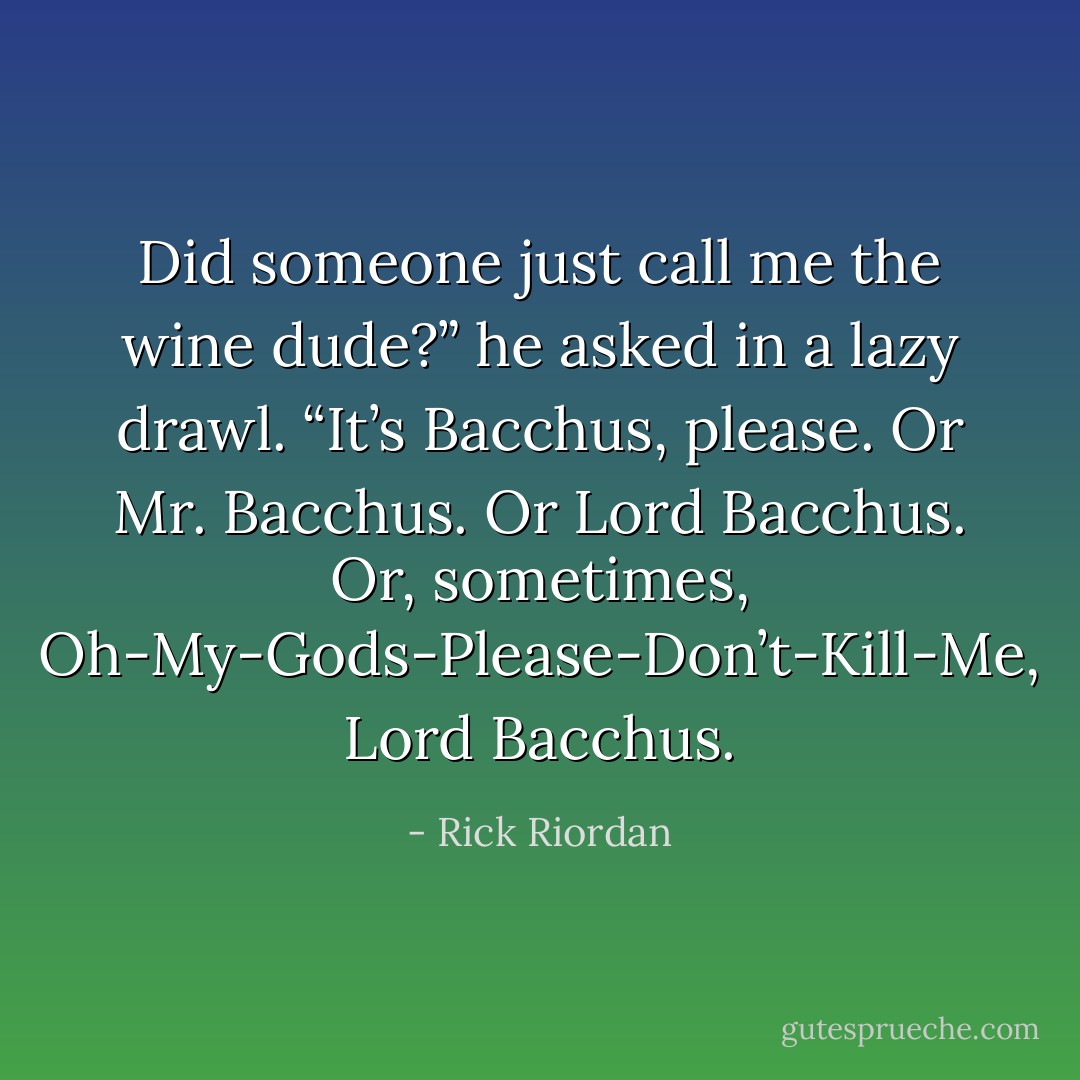Did someone just call me the <i>wine dude</i>?” he asked in a lazy drawl. “It’s Bacchus, please. Or Mr. Bacchus. Or Lord Bacchus. Or, sometimes, Oh-My-Gods-Please-Don’t-Kill-Me, Lord Bacchus. - Rick Riordan