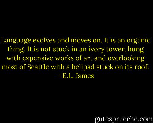 Language evolves and moves on. It is an organic thing. It is not stuck in an ivory tower, hung with expensive works of art and overlooking most of Seattle with a helipad stuck on its roof. - E.L. James
