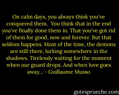 On calm days, you always think you've conquered them. <br />You think that in the end you've finally done them in.<br />That you've got rid of them for good, now and forever.<br />But that seldom happens.<br />Most of the time, the demons are still there, lurking somewhere in the shadows.<br />Tirelessly waiting for the moment when our guard drops.<br />And when love goes away... - Guillaume Musso