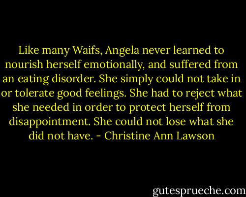 Like many Waifs, Angela never learned to nourish herself emotionally, and suffered from an eating disorder. She simply could not take in or tolerate good feelings. She had to reject what she needed in order to protect herself from disappointment. She could not lose what she did not have. - Christine Ann Lawson