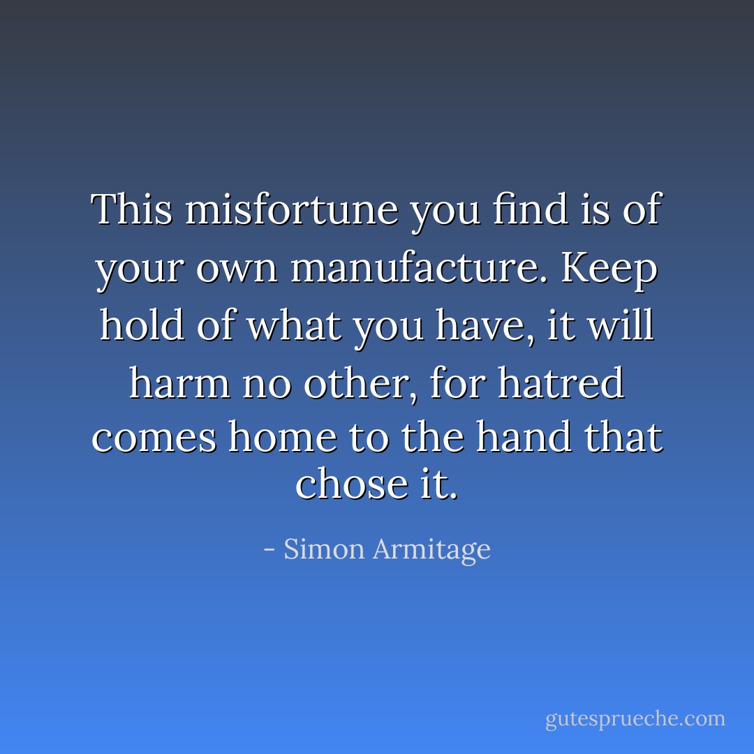 This misfortune you find is of your own manufacture.<br />Keep hold of what you have, it will harm no other,<br />for hatred comes home to the hand that chose it. - Simon Armitage