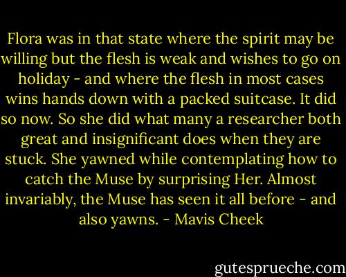 Flora was in that state where the spirit may be willing but the flesh is weak and wishes to go on holiday - and where the flesh in most cases wins hands down with a packed suitcase. It did so now. So she did what many a researcher both great and insignificant does when they are stuck. She yawned while contemplating how to catch the Muse by surprising Her. Almost invariably, the Muse has seen it all before - and also yawns. - Mavis Cheek