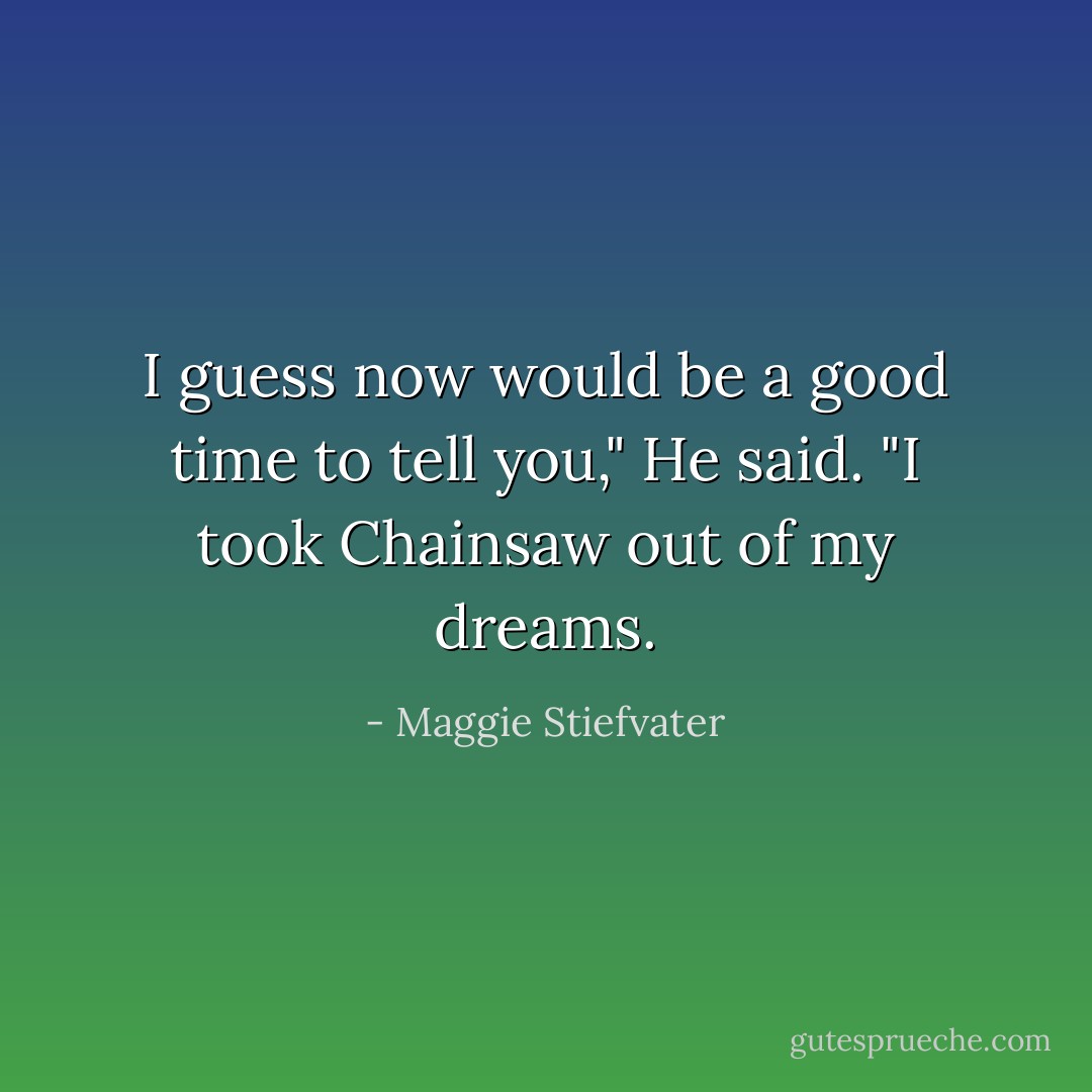 I guess now would be a good time to tell you," He said. "I took Chainsaw out of my dreams. - Maggie Stiefvater