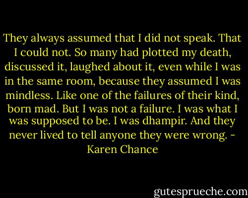 They always assumed that I did not speak. That I could not. So many had plotted my death, discussed it, laughed about it, even while I was in the same room, because they assumed I was mindless. Like one of the failures of their kind, born mad. But I was not a failure. I was what I was supposed to be. I was dhampir. And they never lived to tell anyone they were wrong. - Karen Chance