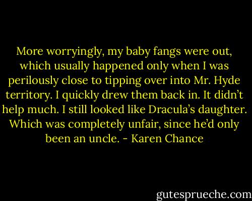 More worryingly, my baby fangs were out, which usually happened only when I was perilously close to tipping over into Mr. Hyde territory. I quickly drew them back in. It didn’t help much. I still looked like Dracula’s daughter. Which was completely unfair, since he’d only been an uncle. - Karen Chance