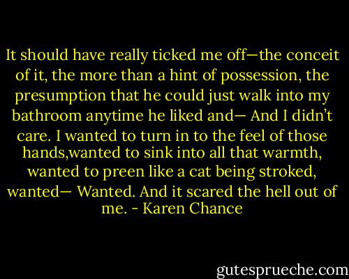 It should have really ticked me off—the conceit of it, the more than a hint of possession, the presumption that he could just walk into my bathroom anytime he liked and— And I didn’t care. I wanted to turn in to the feel of those hands,wanted to sink into all that warmth, wanted to preen like a cat being stroked, wanted— Wanted. And it scared the hell out of me. - Karen Chance