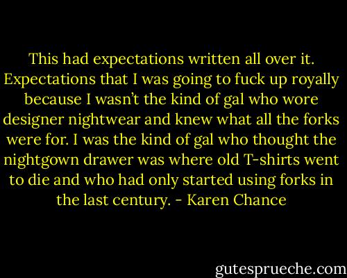 This had expectations written all over it. Expectations that I was going to fuck up royally because I wasn’t the kind of gal who wore designer nightwear and knew what all the forks were for. I was the kind of gal who thought the nightgown drawer was where old T-shirts went to die and who had only started using forks in the last century. - Karen Chance