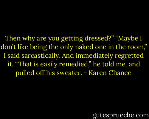 Then why are you getting dressed?” “Maybe I don’t like being the only naked one in the room,” I said sarcastically. And immediately regretted it. “That is easily remedied,” he told me, and pulled off his sweater. - Karen Chance