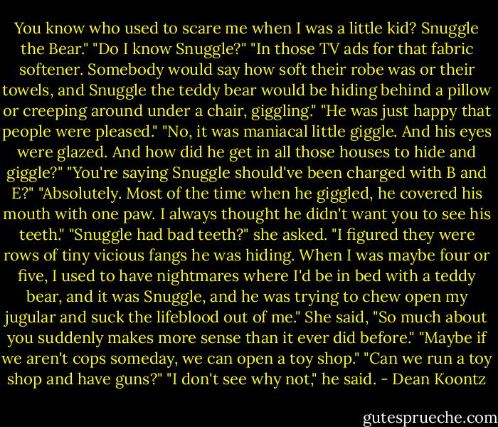 You know who used to scare me when I was a little kid? Snuggle the Bear."<br />"Do I know Snuggle?"<br />"In those TV ads for that fabric softener. Somebody would say how soft their robe was or their towels, and Snuggle the teddy bear would be hiding behind a pillow or creeping around under a chair, giggling."<br />"He was just happy that people were pleased."<br />"No, it was maniacal little giggle. And his eyes were glazed. And how did he get in all those houses to hide and giggle?"<br />"You're saying Snuggle should've been charged with B and E?"<br />"Absolutely. Most of the time when he giggled, he covered his mouth with one paw. I always thought he didn't want you to see his teeth."<br />"Snuggle had bad teeth?" she asked.<br />"I figured they were rows of tiny vicious fangs he was hiding. When I was maybe four or five, I used to have nightmares where I'd be in bed with a teddy bear, and it was Snuggle, and he was trying to chew open my jugular and suck the lifeblood out of me."<br />She said, "So much about you suddenly makes more sense than it ever did before."<br />"Maybe if we aren't cops someday, we can open a toy shop."<br />"Can we run a toy shop and have guns?"<br />"I don't see why not," he said. - Dean Koontz